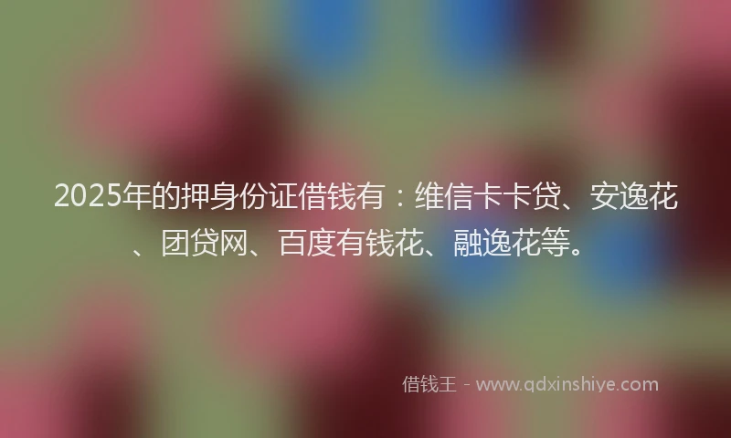 2025年的押身份证借钱有：维信卡卡贷、安逸花、团贷网、百度有钱花、融逸花等。