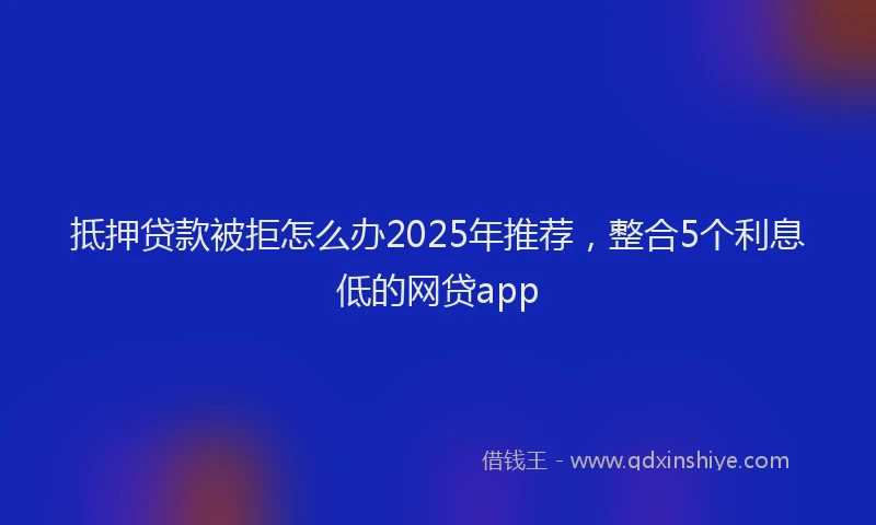 抵押贷款被拒怎么办2025年推荐，整合5个利息低的网贷app