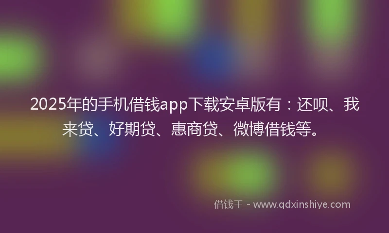2025年的手机借钱app下载安卓版有：还呗、我来贷、好期贷、惠商贷、微博借钱等。