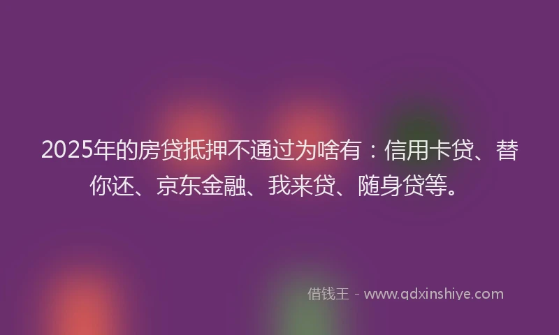 2025年的房贷抵押不通过为啥有：信用卡贷、替你还、京东金融、我来贷、随身贷等。