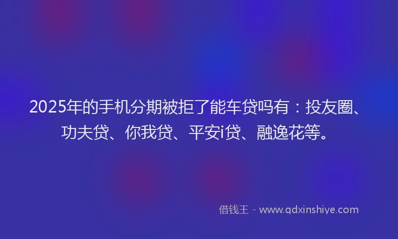 2025年的手机分期被拒了能车贷吗有：投友圈、功夫贷、你我贷、平安i贷、融逸花等。