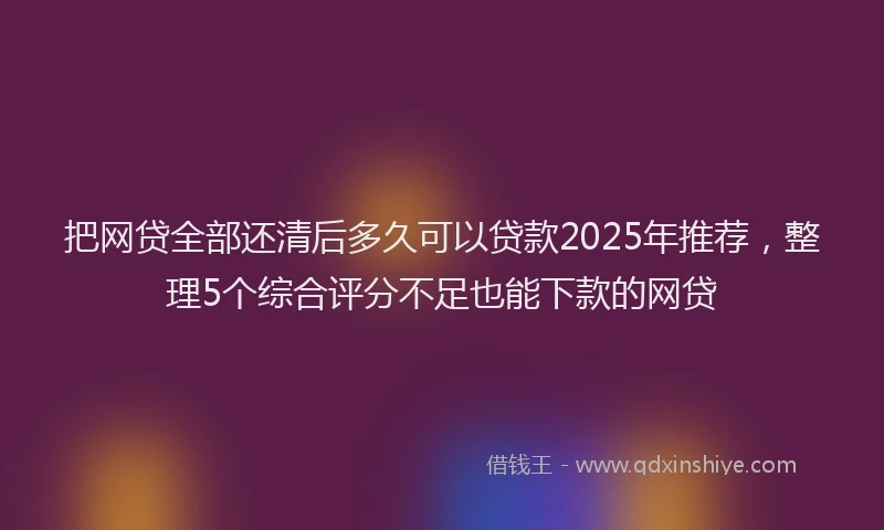 把网贷全部还清后多久可以贷款2025年推荐，整理5个综合评分不足也能下款的网贷