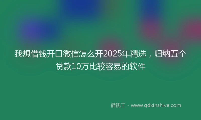 我想借钱开口微信怎么开2025年精选，归纳五个贷款10万比较容易的软件