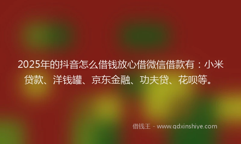 2025年的抖音怎么借钱放心借微信借款有：小米贷款、洋钱罐、京东金融、功夫贷、花呗等。