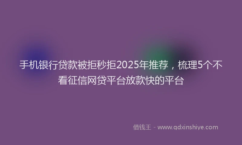 手机银行贷款被拒秒拒2025年推荐，梳理5个不看征信网贷平台放款快的平台