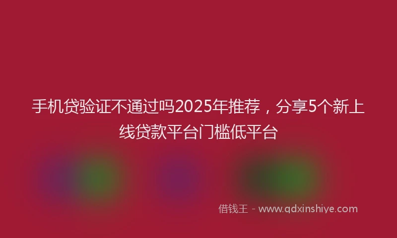手机贷验证不通过吗2025年推荐，分享5个新上线贷款平台门槛低平台