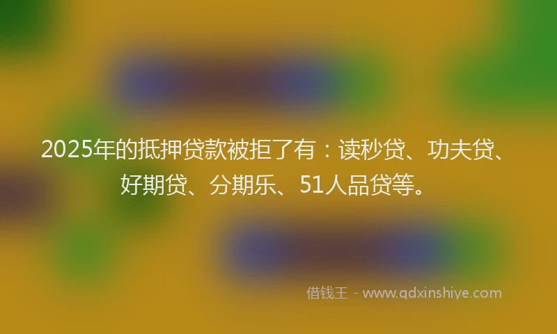 2025年的抵押贷款被拒了有：读秒贷、功夫贷、好期贷、分期乐、51人品贷等。