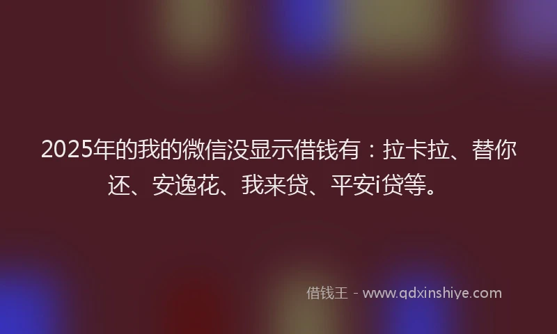 2025年的我的微信没显示借钱有：拉卡拉、替你还、安逸花、我来贷、平安i贷等。
