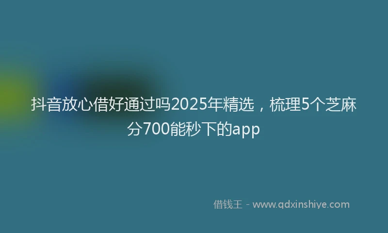 抖音放心借好通过吗2025年精选，梳理5个芝麻分700能秒下的app