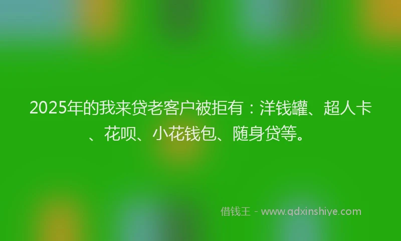 2025年的我来贷老客户被拒有：洋钱罐、超人卡、花呗、小花钱包、随身贷等。
