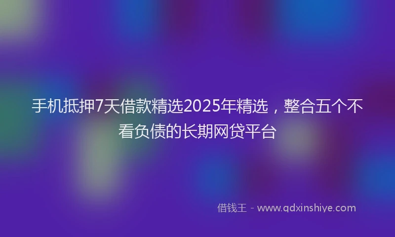 手机抵押7天借款精选2025年精选，整合五个不看负债的长期网贷平台