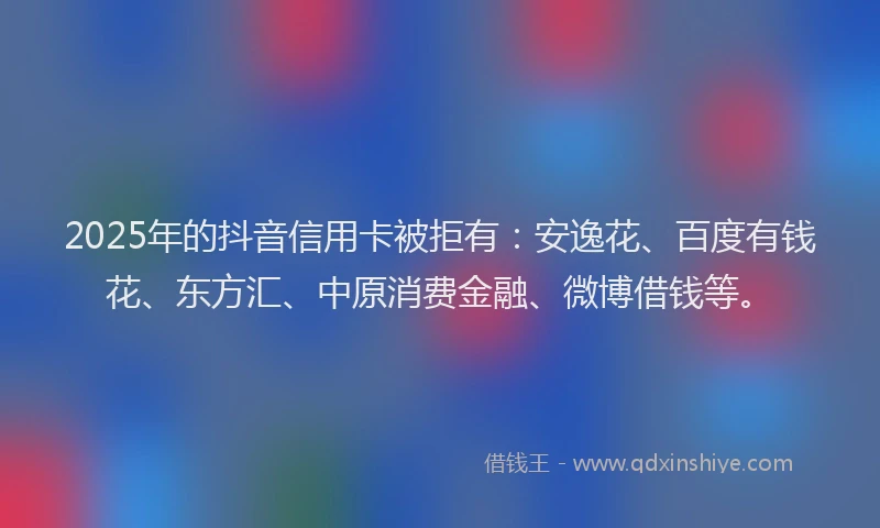 2025年的抖音信用卡被拒有：安逸花、百度有钱花、东方汇、中原消费金融、微博借钱等。