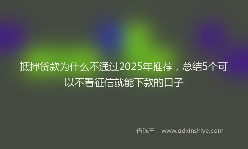 抵押贷款为什么不通过2025年推荐，总结5个可以不看征信就能下款的口子