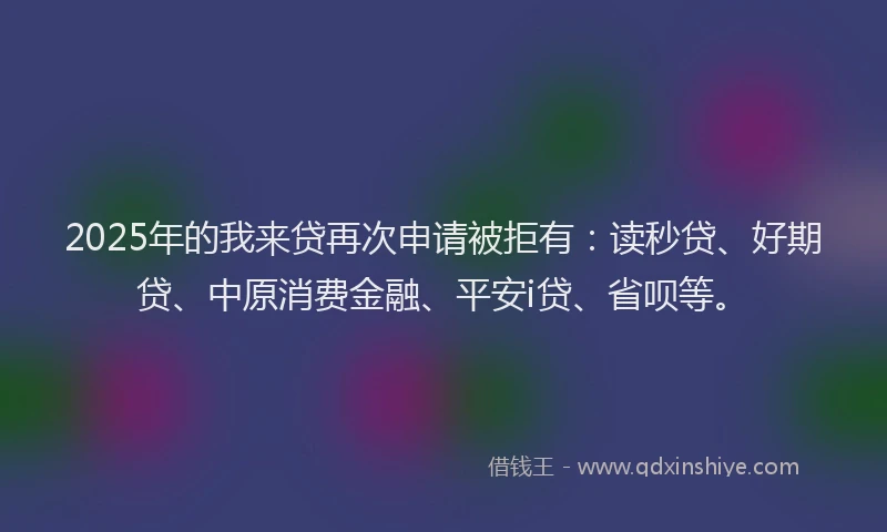 2025年的我来贷再次申请被拒有：读秒贷、好期贷、中原消费金融、平安i贷、省呗等。