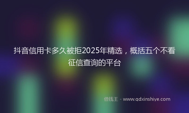 抖音信用卡多久被拒2025年精选，概括五个不看征信查询的平台