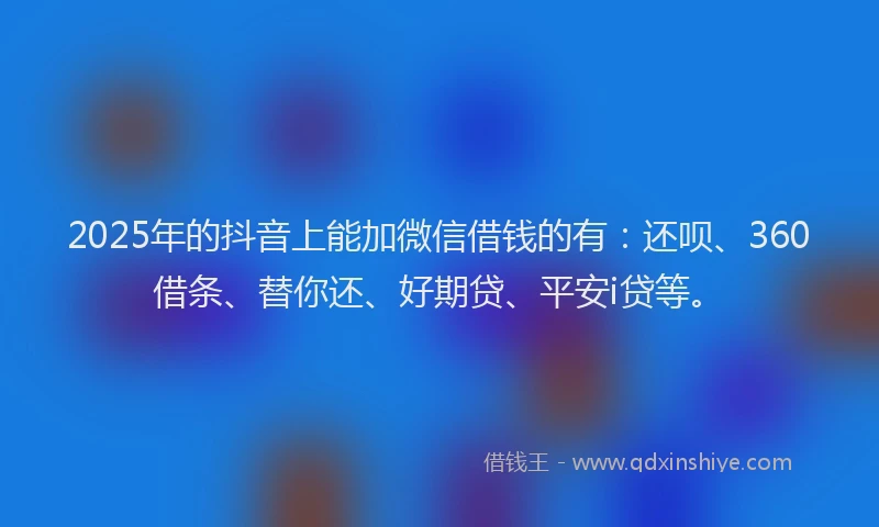 2025年的抖音上能加微信借钱的有：还呗、360借条、替你还、好期贷、平安i贷等。