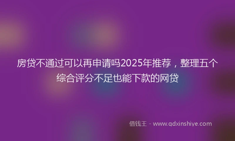 房贷不通过可以再申请吗2025年推荐，整理五个综合评分不足也能下款的网贷