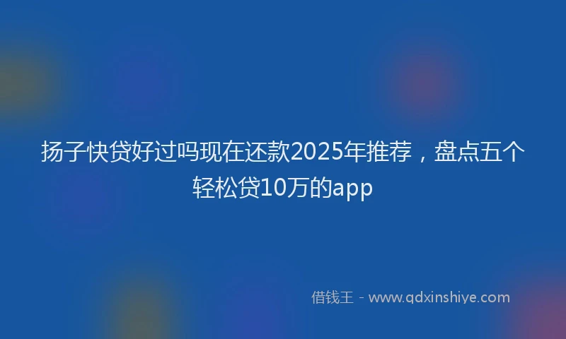 扬子快贷好过吗现在还款2025年推荐，盘点五个轻松贷10万的app