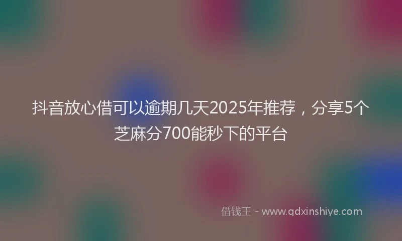 抖音放心借可以逾期几天2025年推荐，分享5个芝麻分700能秒下的平台