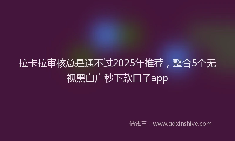 拉卡拉审核总是通不过2025年推荐，整合5个无视黑白户秒下款口子app
