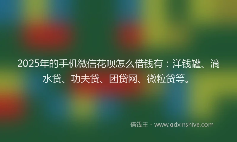 2025年的手机微信花呗怎么借钱有：洋钱罐、滴水贷、功夫贷、团贷网、微粒贷等。