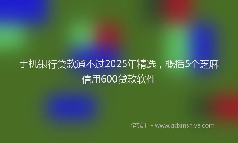 手机银行贷款通不过2025年精选，概括5个芝麻信用600贷款软件
