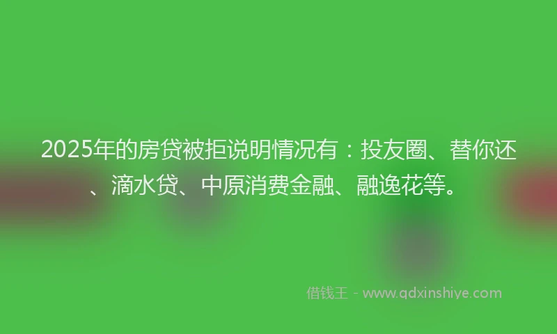 2025年的房贷被拒说明情况有：投友圈、替你还、滴水贷、中原消费金融、融逸花等。
