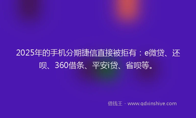 2025年的手机分期捷信直接被拒有：e微贷、还呗、360借条、平安i贷、省呗等。