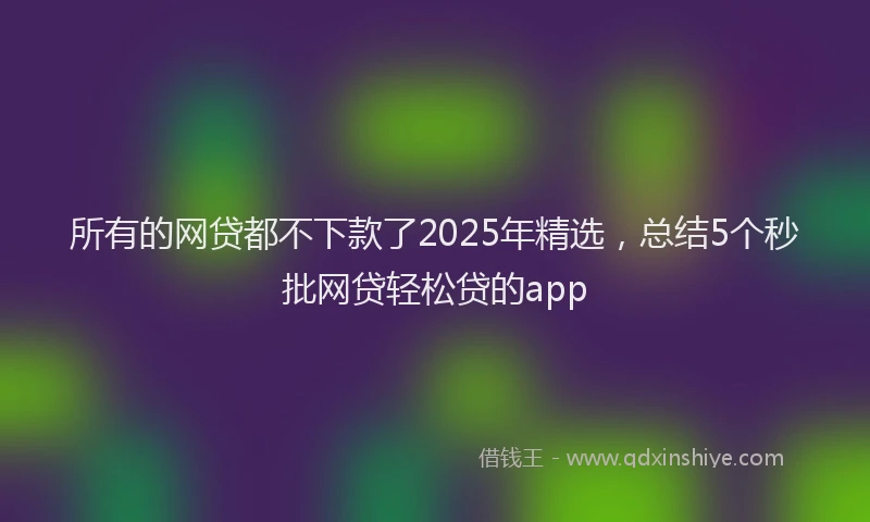 所有的网贷都不下款了2025年精选，总结5个秒批网贷轻松贷的app