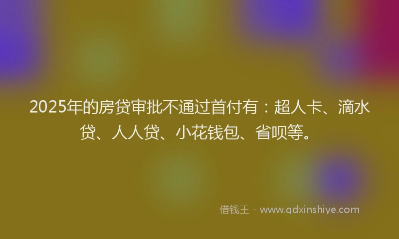 2025年的房贷审批不通过首付有：超人卡、滴水贷、人人贷、小花钱包、省呗等。