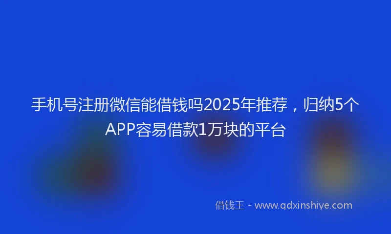 手机号注册微信能借钱吗2025年推荐，归纳5个APP容易借款1万块的平台