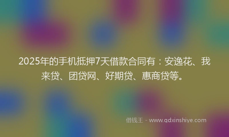 2025年的手机抵押7天借款合同有：安逸花、我来贷、团贷网、好期贷、惠商贷等。