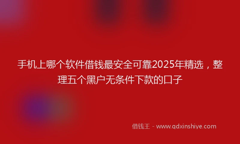 手机上哪个软件借钱最安全可靠2025年精选，整理五个黑户无条件下款的口子