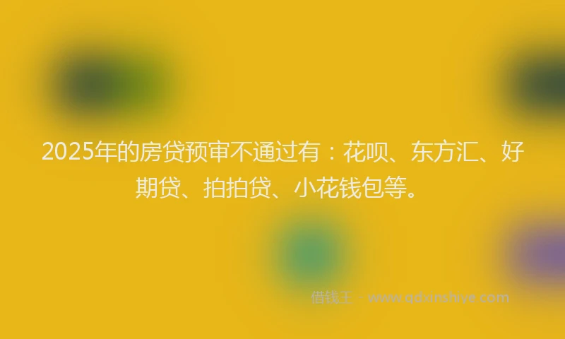 2025年的房贷预审不通过有：花呗、东方汇、好期贷、拍拍贷、小花钱包等。