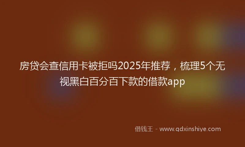 房贷会查信用卡被拒吗2025年推荐，梳理5个无视黑白百分百下款的借款app