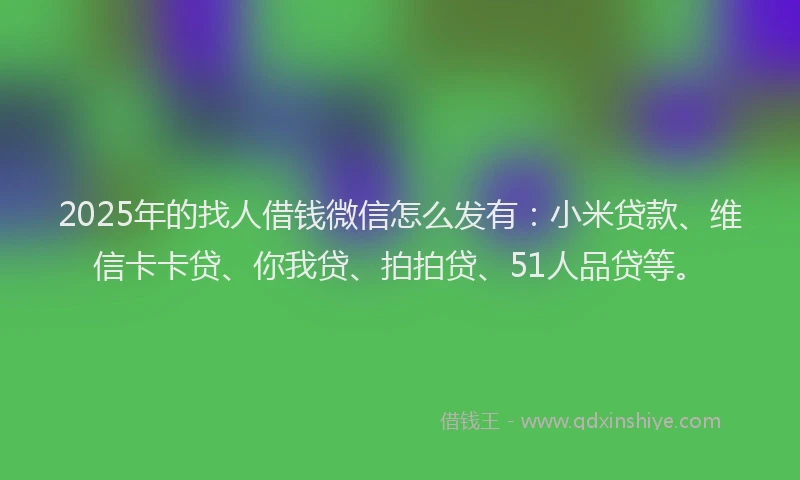 2025年的找人借钱微信怎么发有：小米贷款、维信卡卡贷、你我贷、拍拍贷、51人品贷等。