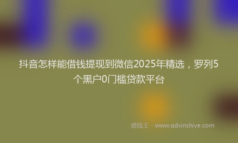 抖音怎样能借钱提现到微信2025年精选，罗列5个黑户0门槛贷款平台