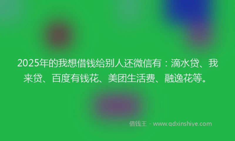2025年的我想借钱给别人还微信有：滴水贷、我来贷、百度有钱花、美团生活费、融逸花等。