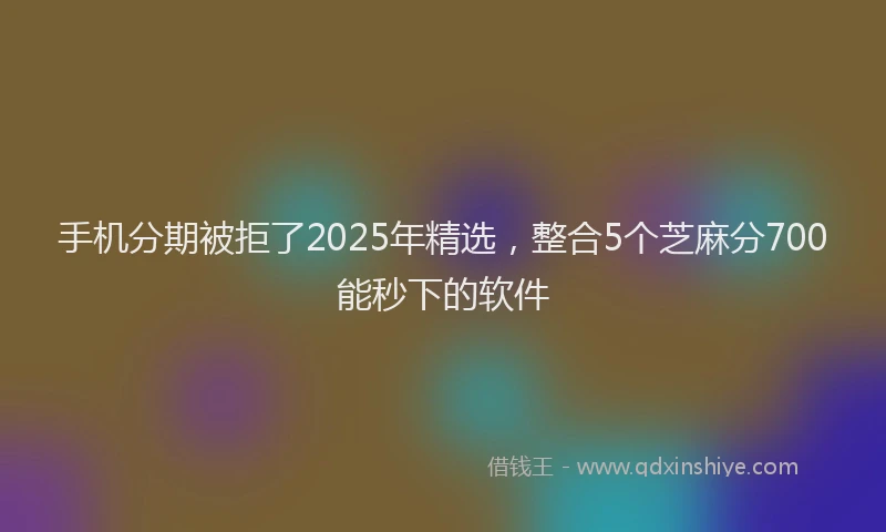 手机分期被拒了2025年精选，整合5个芝麻分700能秒下的软件