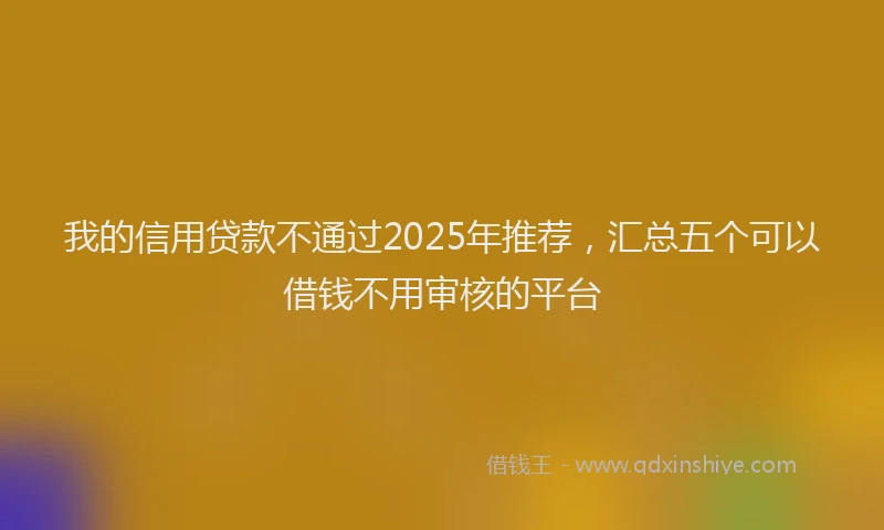 我的信用贷款不通过2025年推荐，汇总五个可以借钱不用审核的平台