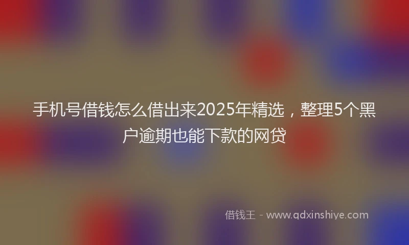 手机号借钱怎么借出来2025年精选，整理5个黑户逾期也能下款的网贷