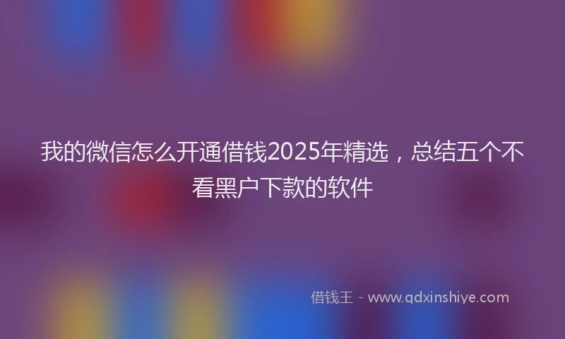 我的微信怎么开通借钱2025年精选，总结五个不看黑户下款的软件