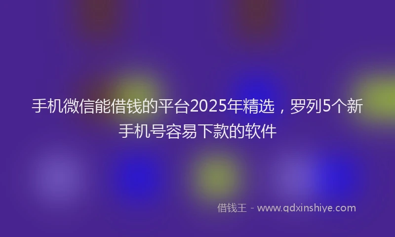 手机微信能借钱的平台2025年精选，罗列5个新手机号容易下款的软件