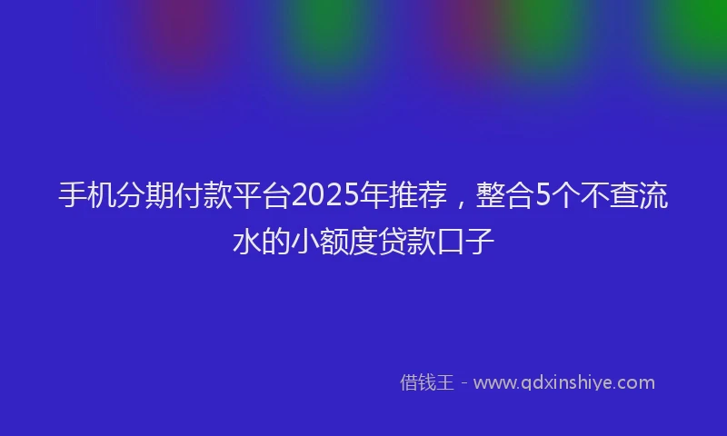 手机分期付款平台2025年推荐，整合5个不查流水的小额度贷款口子