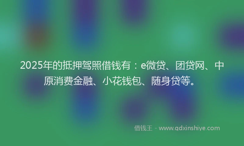 2025年的抵押驾照借钱有：e微贷、团贷网、中原消费金融、小花钱包、随身贷等。