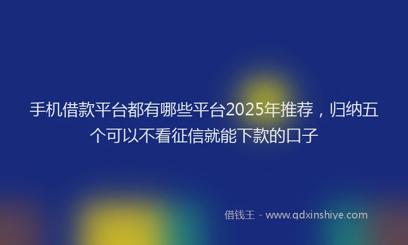 手机借款平台都有哪些平台2025年推荐，归纳五个可以不看征信就能下款的口子