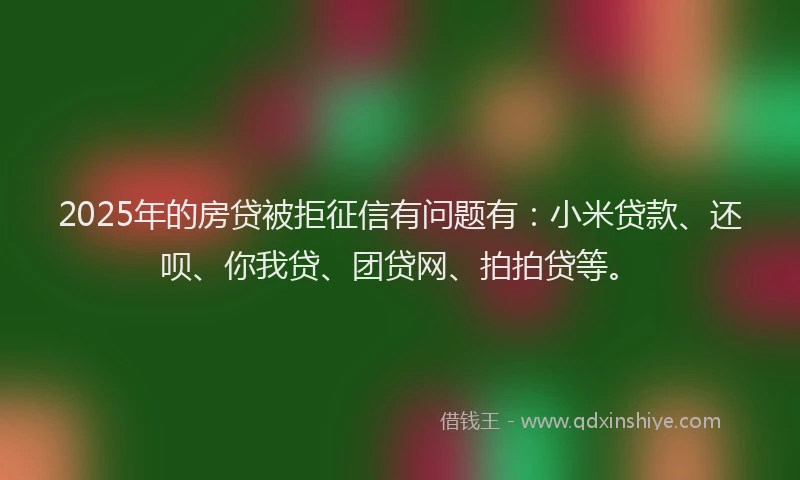 2025年的房贷被拒征信有问题有：小米贷款、还呗、你我贷、团贷网、拍拍贷等。