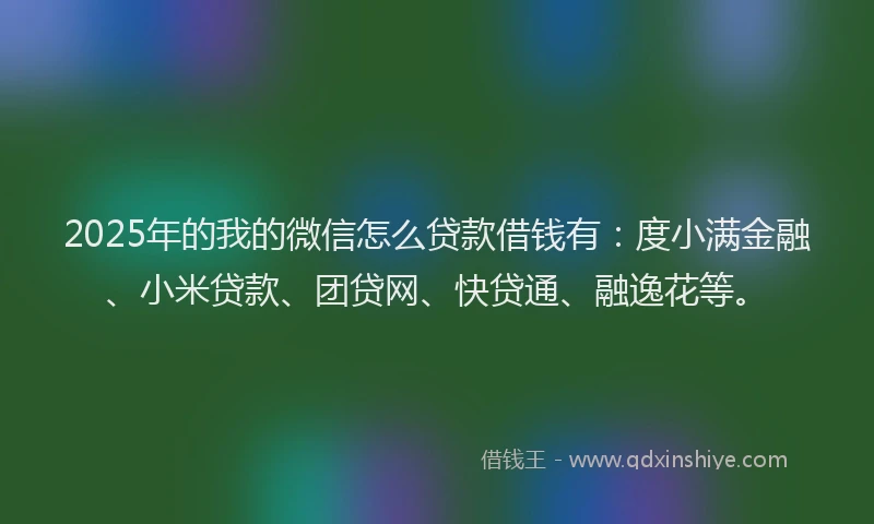 2025年的我的微信怎么贷款借钱有：度小满金融、小米贷款、团贷网、快贷通、融逸花等。