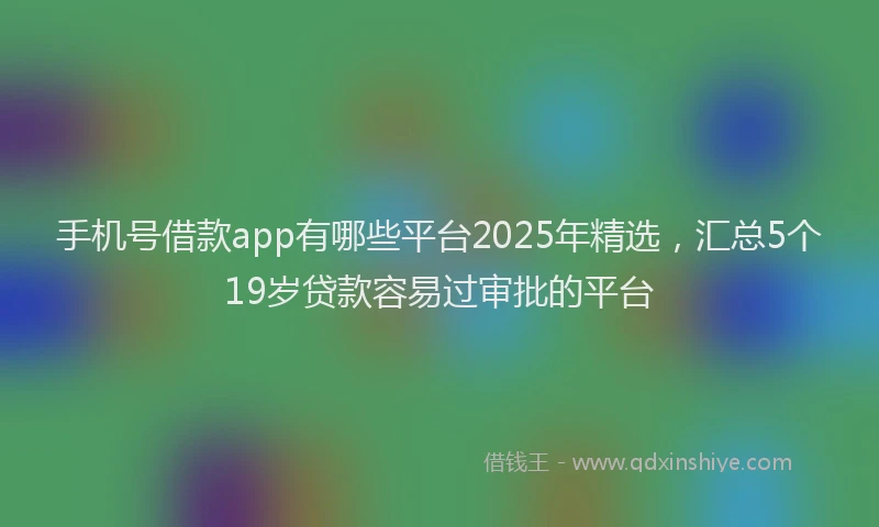 手机号借款app有哪些平台2025年精选，汇总5个19岁贷款容易过审批的平台