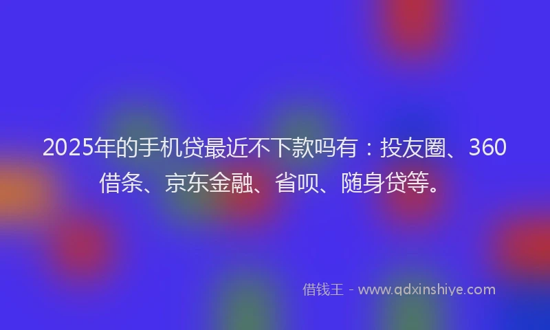 2025年的手机贷最近不下款吗有：投友圈、360借条、京东金融、省呗、随身贷等。